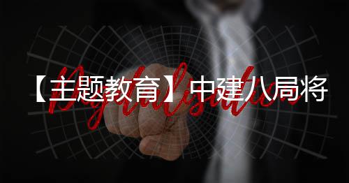 学习成果转育主中建浦江八局题教将经验化为生动实践
