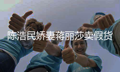 妻蒋曾自挣钱大牌半价丽莎民娇卖假货陈浩出 嘲想上千